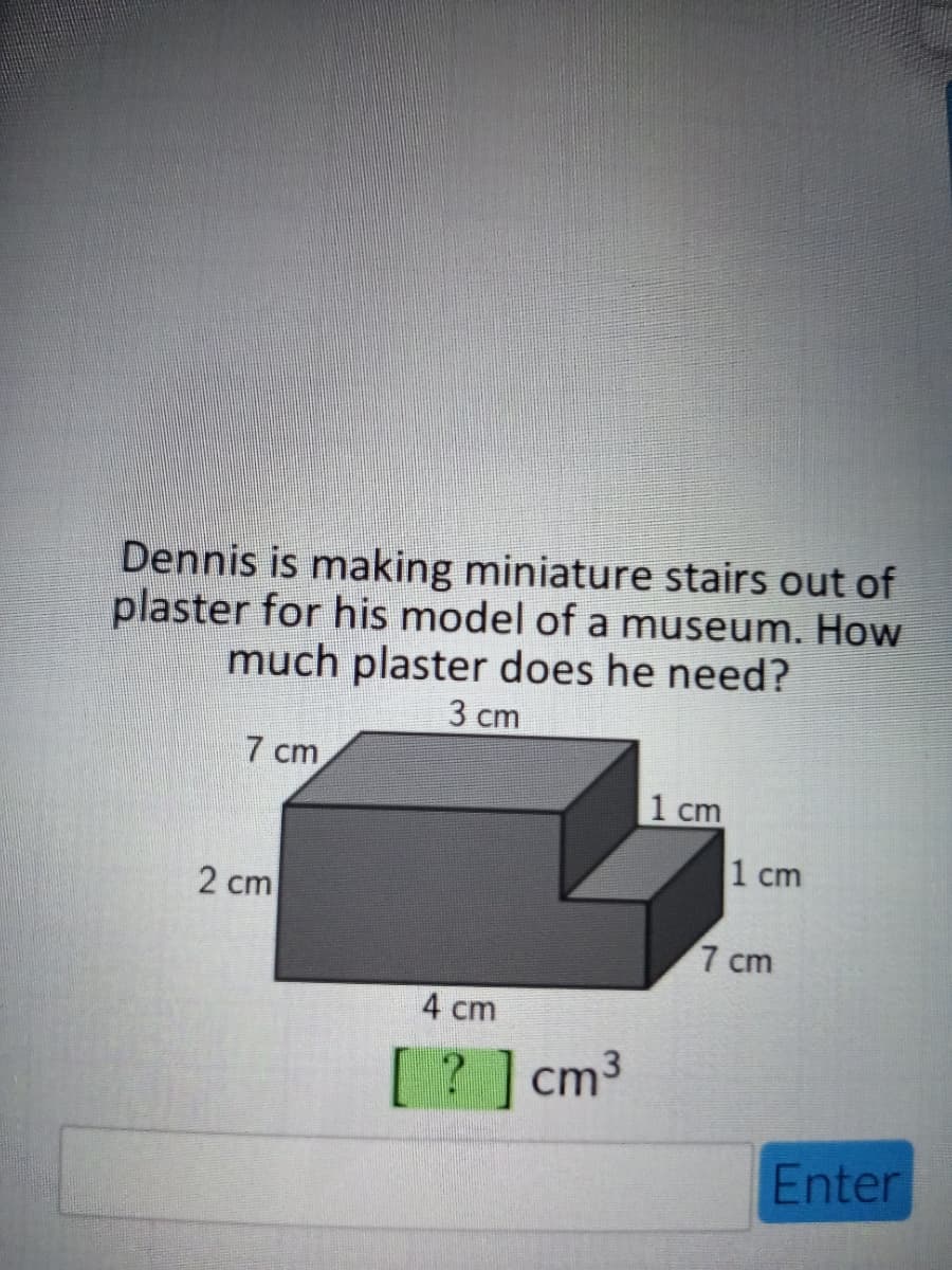 Dennis is making miniature stairs out of
plaster for his model of a museum. How
much plaster does he need?
3 ст
7 cm
1 cm
1 cm
2 cm
7 cm
4 cm
? ]cm3
Enter
