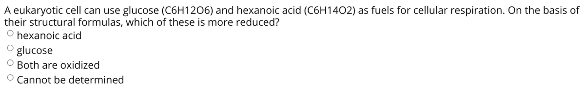 A eukaryotic cell can use glucose (C6H1206) and hexanoic acid (C6H1402) as fuels for cellular respiration. On the basis of
their structural formulas, which of these is more reduced?
O hexanoic acid
O glucose
O Both are oxidized
O Cannot be determined

