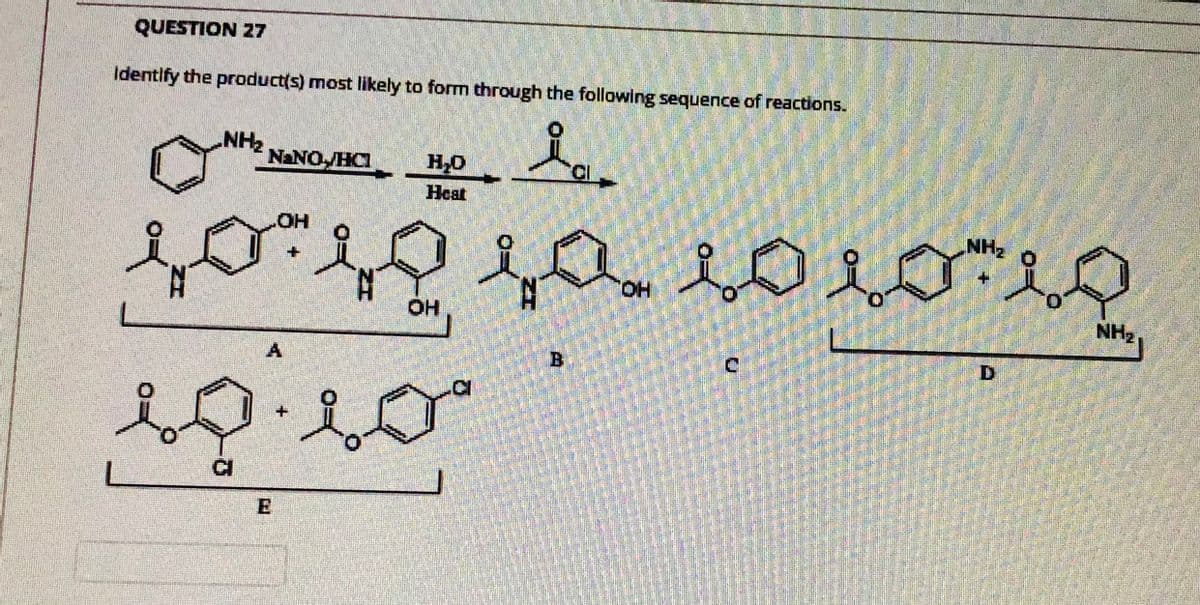 QUESTION 27
Identify the product(s) most likely to form through the following sequence of reactions.
NH2
NANO HC
Heat
HOT
NH
aLoiん。
HO.
HO
NH2,
Bi
D.
CI
E
