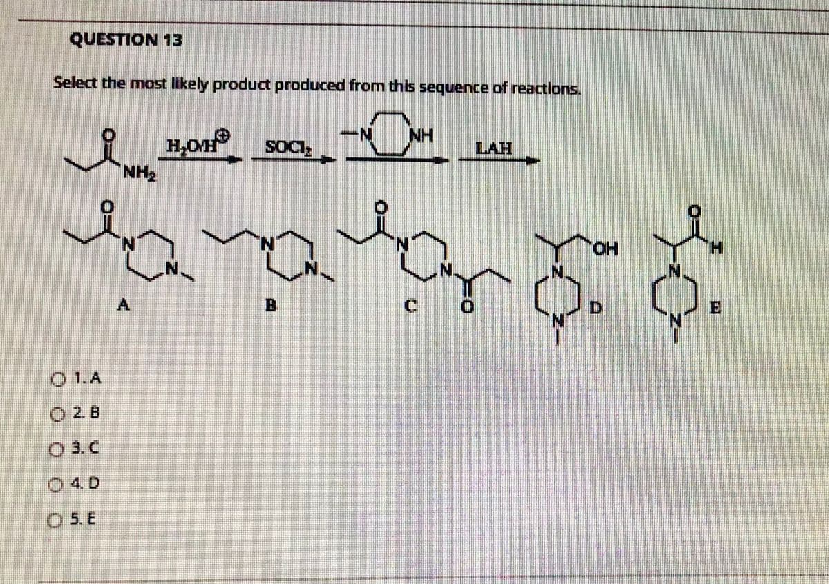 QUESTION 13
Select the most likely product produced from this sequence of reactions.
NH
H,OH
NH2
LAH
HO,
H.
A.
B
D.
O 1.A
O 2. B
O 3. C
04 D
O 5. E
