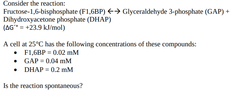 Consider the reaction:
Fructose-1,6-bisphosphate (F1,6BP) E→ Glyceraldehyde 3-phosphate (GAP) +
Dihydroxyacetone phosphate (DHAP)
(AG´° = +23.9 kJ/mol)
A cell at 25°C has the following concentrations of these compounds:
• F1,6BP = 0.02 mM
GAP = 0.04 mM
DHAP = 0.2 mM
Is the reaction spontaneous?
