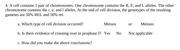 4. A cell contains 1 pair of chromosomes. One chromosome contains the R, E, and L alleles. The other
chromosome contains the r, e, and 1 alleles. At the end of cell division, the genotypes of the resulting
gametes are 50% REL and 50% rel.
a. Which type of cell division occurred?
Mitosis
Meiosis
or
b. Is there evidence of crossing over in prophase I? Yes No
Not applicable
c. How did you make the above conclusions?
