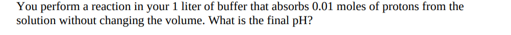 You perform a reaction in your 1 liter of buffer that absorbs 0.01 moles of protons from the
solution without changing the volume. What is the final pH?
