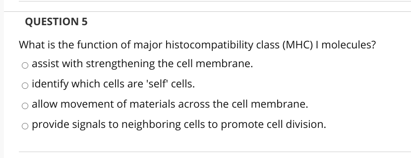 QUESTION 5
What is the function of major histocompatibility class (MHC) I molecules?
o assist with strengthening the cell membrane.
o identify which cells are 'self' cells.
o allow movement of materials across the cell membrane.
o provide signals to neighboring cells to promote cell division.
