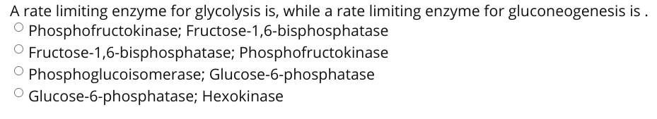 A rate limiting enzyme for glycolysis is, while a rate limiting enzyme for gluconeogenesis is .
'Phosphofructokinase; Fructose-1,6-bisphosphatase
O Fructose-1,6-bisphosphatase; Phosphofructokinase
O Phosphoglucoisomerase; Glucose-6-phosphatase
O Glucose-6-phosphatase; Hexokinase
