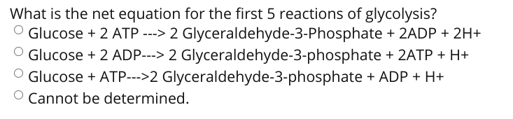 What is the net equation for the first 5 reactions of glycolysis?
O Glucose + 2 ATP ---> 2 Glyceraldehyde-3-Phosphate + 2ADP + 2H+
O Glucose + 2 ADP---> 2 Glyceraldehyde-3-phosphate + 2ATP + H+
Glucose + ATP--->2 Glyceraldehyde-3-phosphate + ADP + H+
O Cannot be determined.
