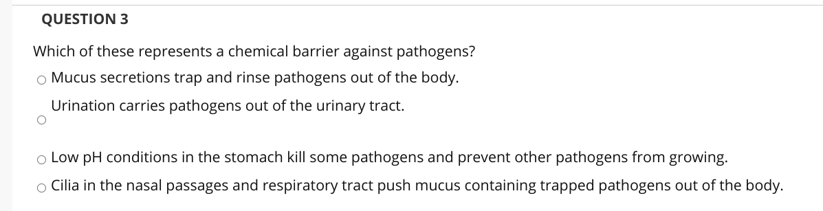 QUESTION 3
Which of these represents a chemical barrier against pathogens?
o Mucus secretions trap and rinse pathogens out of the body.
Urination carries pathogens out of the urinary tract.
o Low pH conditions in the stomach kill some pathogens and prevent other pathogens from growing.
o Cilia in the nasal passages and respiratory tract push mucus containing trapped pathogens out of the body.
