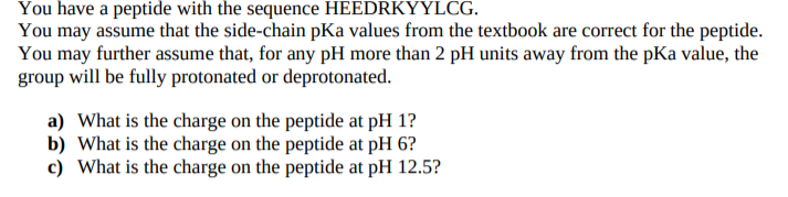 You have a peptide with the sequence HEEDRKYYLCG.
You may assume that the side-chain pKa values from the textbook are correct for the peptide.
You may further assume that, for any pH more than 2 pH units away from the pKa value, the
group will be fully protonated or deprotonated.
a) What is the charge on the peptide at pH 1?
b) What is the charge on the peptide at pH 6?
c) What is the charge on the peptide at pH 12.5?
