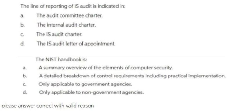 The line of reporting of IS audit is indicated in:
a.
The audit committee charter.
The internal audit charter.
C.
The IS audit charter.
d.
The IS audit letter of appointment.
The NIST handbook is:
a.
A summary overview of the elements of computer security.
b.
A detailed breakdown of control requirements including practical implementation.
C.
Only applicable to government agencies.
d.
Only applicable to non-government agencies.
please answer correct with valid reason
b.
