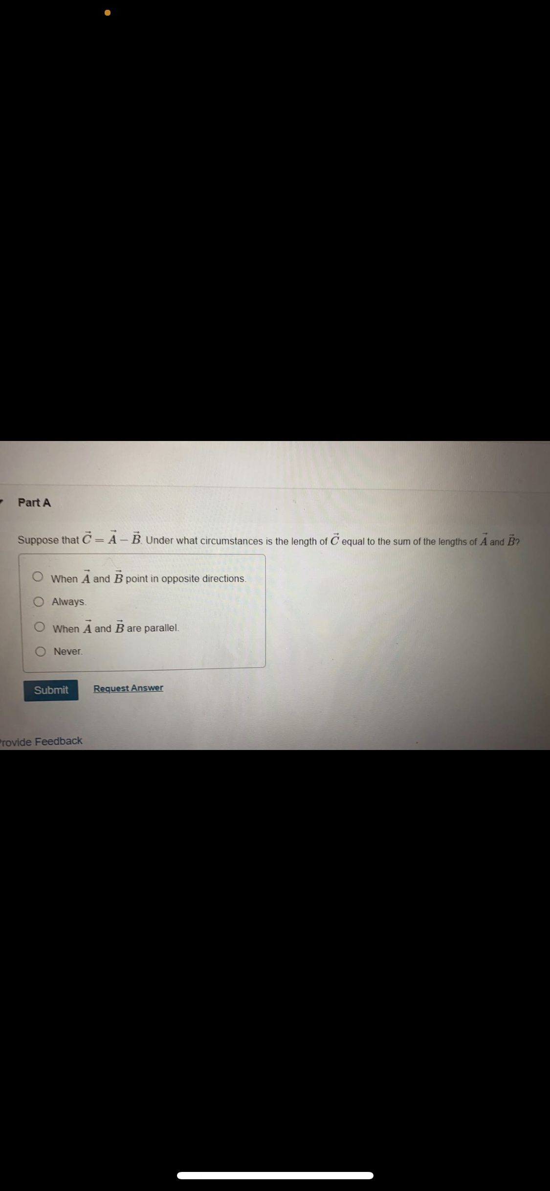 Part A
Suppose that C=A-B. Under what circumstances is the length of C equal to the sum of the lengths of A and B?
When A and B point in opposite directions.
Always.
When A and B are parallel.
Never.
Submit
Request Answer
Provide Feedback
