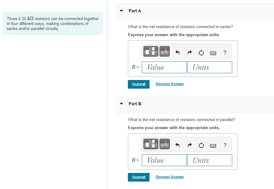 Three 2.30 k2 resistors can be connected together
in four different ways, making combinations of
series and/or parallel circuits.
Part A
What is the net resistance of resistors connected in series?
Express your answer with the appropriate units.
R=
Submit
Part B
R=
0
Submit
μÅ
Value
Request Answer
What is the net resistance of resistors connected in parallel?
Express your answer with the appropriate units.
μÅ
Value
Units
Request Answer
?
Units
?