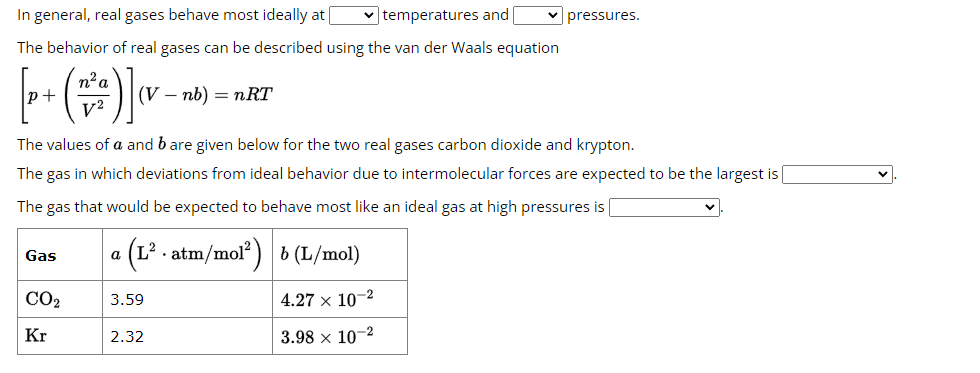 In general, real gases behave most ideally at [
The behavior of real gases can be described using the van der Waals equation
n² a
V²
Gas
(V - nb) = nRT
The values of a and bare given below for the two real gases carbon dioxide and krypton.
The gas in which deviations from ideal behavior due to intermolecular forces are expected to be the largest is
The gas that would be expected to behave most like an ideal gas at high pressures is
a (L² . atm/mol²) b (L/mol)
CO₂
Kr
3.59
✓temperatures and ✓ pressures.
2.32
4.27 x 10-2
3.98 x 10-2
