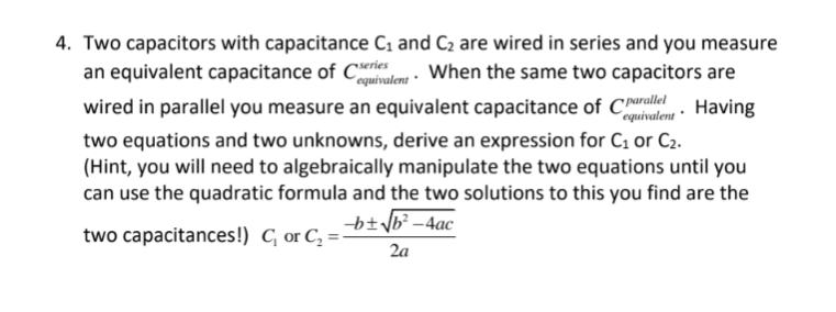 4. Two capacitors with capacitance C₁ and C₂ are wired in series and you measure
an equivalent capacitance of Ceres When the same two capacitors are
equivalent
wired in parallel you measure an equivalent capacitance of Charle. Having
equivalent
two equations and two unknowns, derive an expression for C₁ or C₂.
(Hint, you will need to algebraically manipulate the two equations until you
can use the quadratic formula and the two solutions to this you find are the
-b+√√b²-4ac
two capacitances!) C₁ or C₂ =
2a