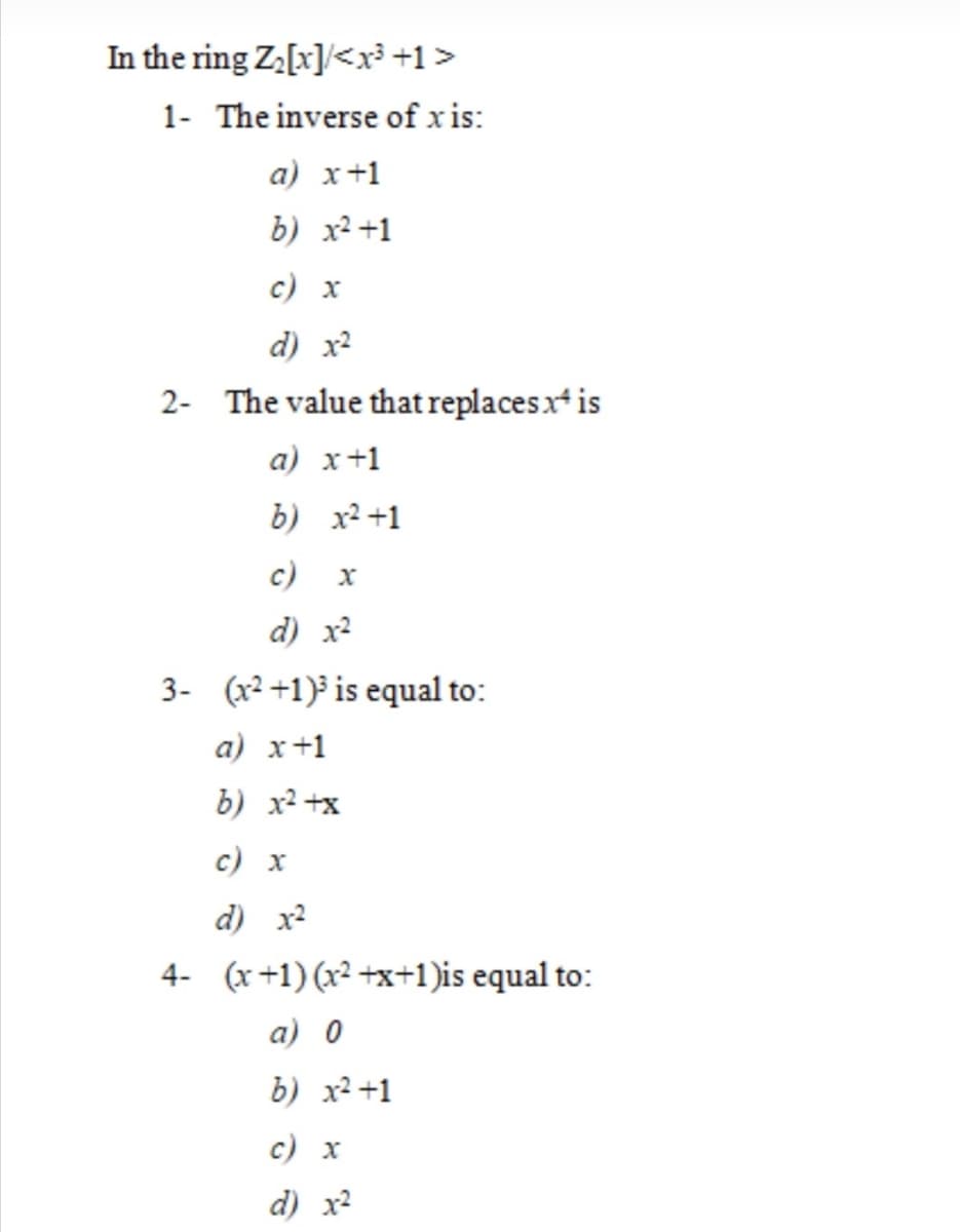 In the ring Za[x]/<x³ +1>
1- The inverse of x is:
a) x+1
b) x²+1
c) x
d) x?
2- The value that replacesx is
а) х +1
b) x2 +1
с) х
d) x2
3- (x² +1)³ is equal to:
a) x+1
b) x2 +x
с) х
d) x2
4- (x+1) (x² +x+1)is equal to:
a) 0
b) x2 +1
с) х
d) x2
