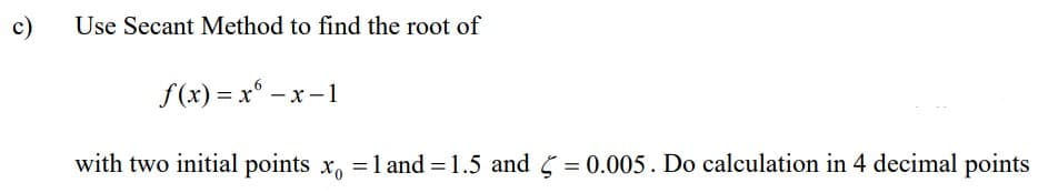 c)
Use Secant Method to find the root of
f(x)= x -x-1
with two initial points x = 1 and=1.5 and = 0.005. Do calculation in 4 decimal points