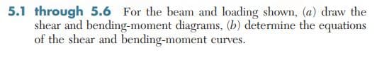 5.1 through 5.6 For the beam and loading shown, (a) draw the
shear and bending-moment diagrams, (b) determine the equations
of the shear and bending-moment curves.