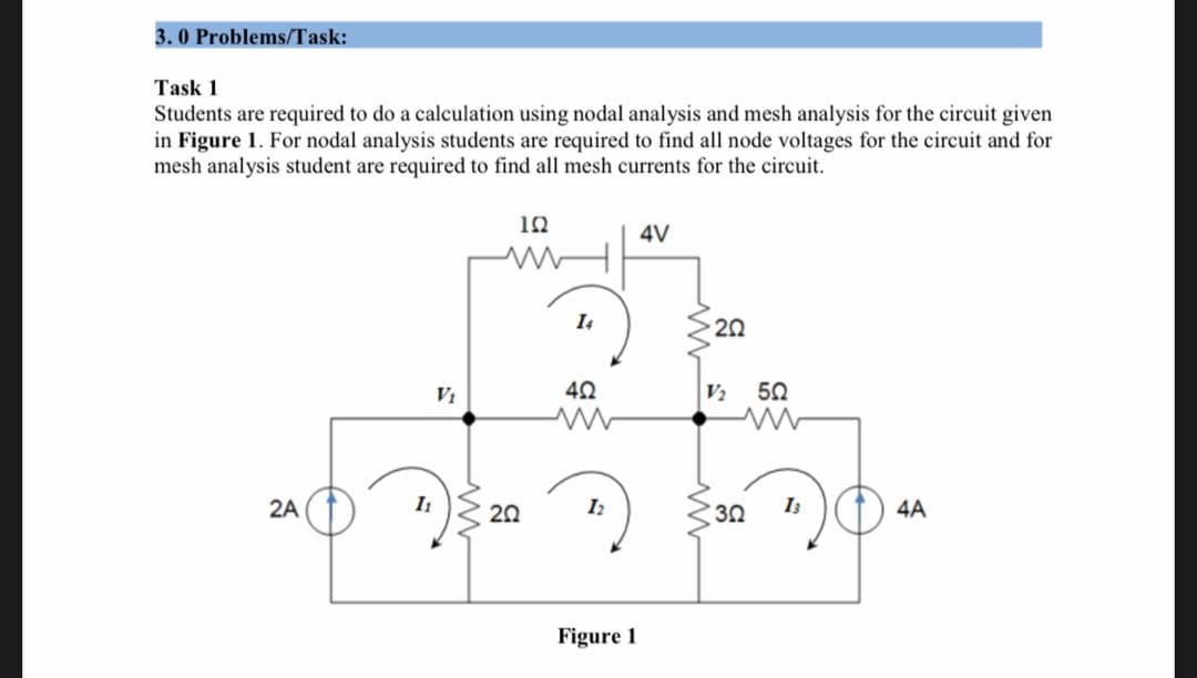 3.0 Problems/Task:
Task 1
Students are required to do a calculation using nodal analysis and mesh analysis for the circuit given
in Figure 1. For nodal analysis students are required to find all node voltages for the circuit and for
mesh analysis student are required to find all mesh currents for the circuit.
192
4V
20
2A
I₁
V₁
www
5
20
14
402
12
Figure 1
V₂
302
50
13
4A