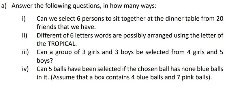 a) Answer the following questions, in how many ways:
i)
Can we select 6 persons to sit together at the dinner table from 20
friends that we have.
ii)
Different of 6 letters words are possibly arranged using the letter of
the TROPICAL.
iii)
Can a group of 3 girls and 3 boys be selected from 4 girls and 5
boys?
iv) Can 5 balls have been selected if the chosen ball has none blue balls
in it. (Assume that a box contains 4 blue balls and 7 pink balls).