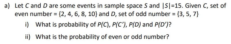 a) Let C and D are some events in sample space S and |S|=15. Given C, set of
even number = {2, 4, 6, 8, 10} and D, set of odd number = {3, 5, 7}
i)
What is probability of P(C), P(C'), P(D) and P(D')?
ii) What is the probability of even or odd number?