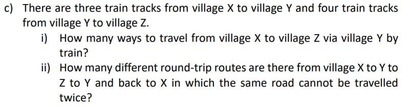c) There are three train tracks from village X to village Y and four train tracks
from village Y to village Z.
i) How many ways to travel from village X to village Z via village Y by
train?
ii)
How many different round-trip routes are there from village X to Y to
Z to Y and back to X in which the same road cannot be travelled
twice?