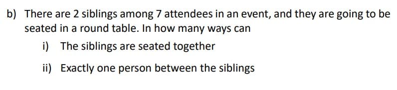 b) There are 2 siblings among 7 attendees in an event, and they are going to be
seated in a round table. In how many ways can
i) The siblings are seated together
ii) Exactly one person between the siblings