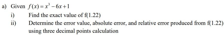 a) Given f(x)=x² - 6x +1
i)
Find the exact value of f(1.22)
ii)
Determine the error value, absolute error, and relative error produced from f(1.22)
using three decimal points calculation