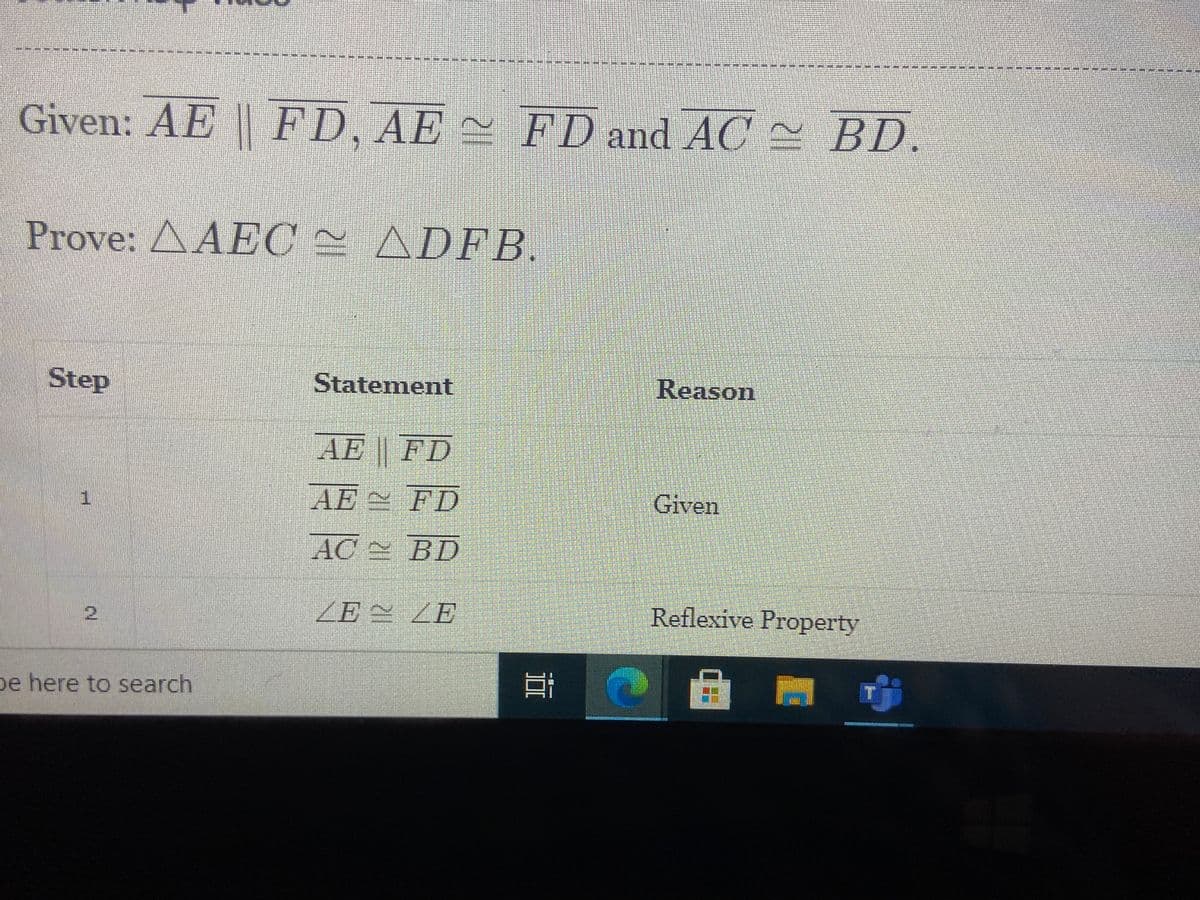 *****
Given: AE FD, AE
FD and AC - BD.
Prove: AAEC = ADFB.
Step
Statement
Reason
AE FD
AE FD
Given
AC BD
ZE 兰ZE
Reflexive Property
pe here to search
