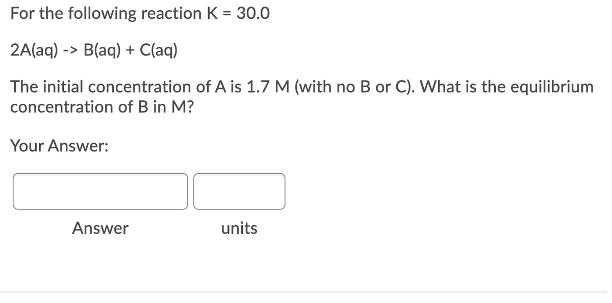 For the following reaction K = 30.0
2A(aq) -> B(aq) + C(aq)
The initial concentration of A is 1.7 M (with no B or C). What is the equilibrium
concentration of B in M?
Your Answer:
Answer
units
