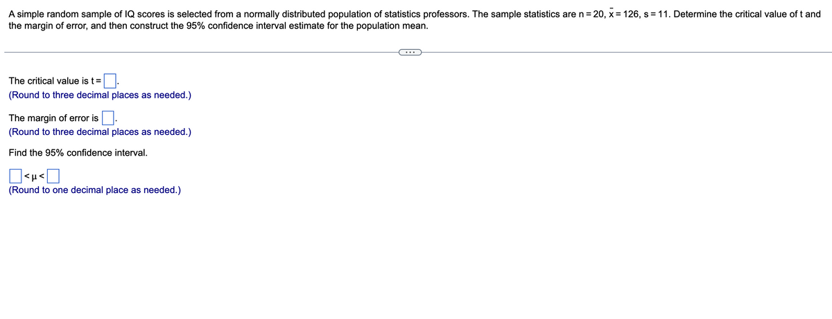 A simple random sample of IQ scores is selected from a normally distributed population of statistics professors. The sample statistics are n = 20, x= 126, s = 11. Determine the critical value of t and
the margin of error, and then construct the 95% confidence interval estimate for the population mean.
The critical value is t =
(Round to three decimal places as needed.)
The margin of error is
(Round to three decimal places as needed.)
Find the 95% confidence interval.
<μ<
(Round to one decimal place as needed.)