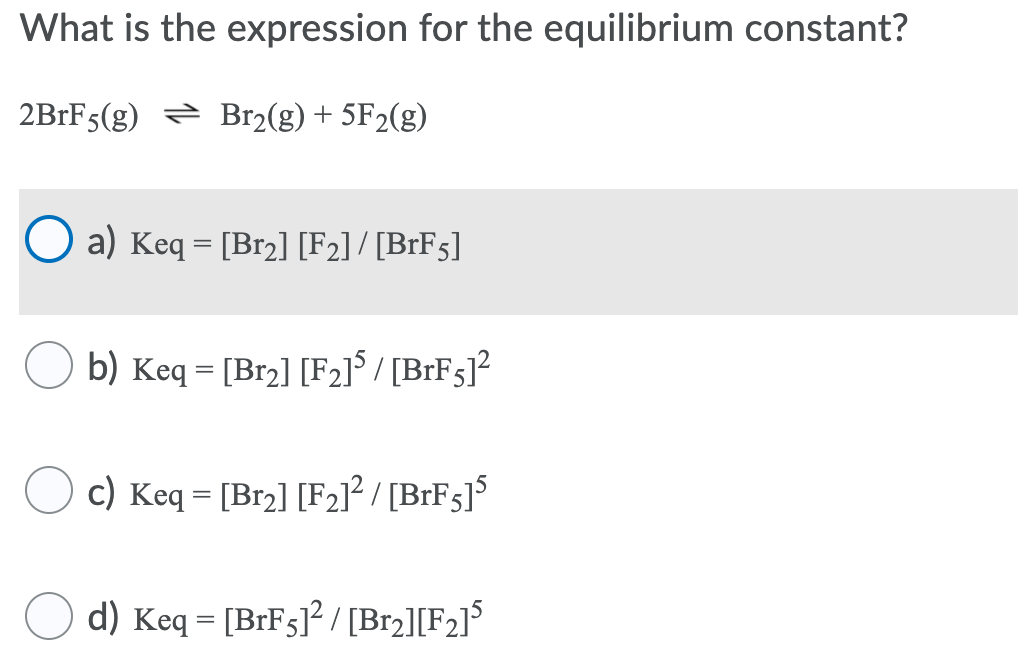 What is the expression for the equilibrium constant?
2B1F5(g) = Br2(g) + 5F2(g)
a) Keq = [Br2] [F2] / [BrF5]
O b) Keq = [Br2] [F2]° / [BrFs]?
c) Keq = [Br2] [F2]² / [BrFs]$
d) Keq = [BIF5]? / [Br2][F2]°
