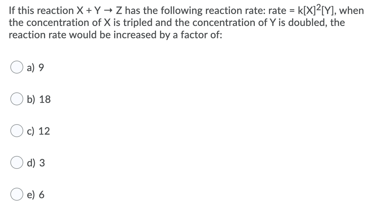 If this reaction X +Y → Z has the following reaction rate: rate = k[X]²[Y], when
the concentration of X is tripled and the concentration of Y is doubled, the
reaction rate would be increased by a factor of:
a) 9
b) 18
c) 12
d) 3
e) 6
