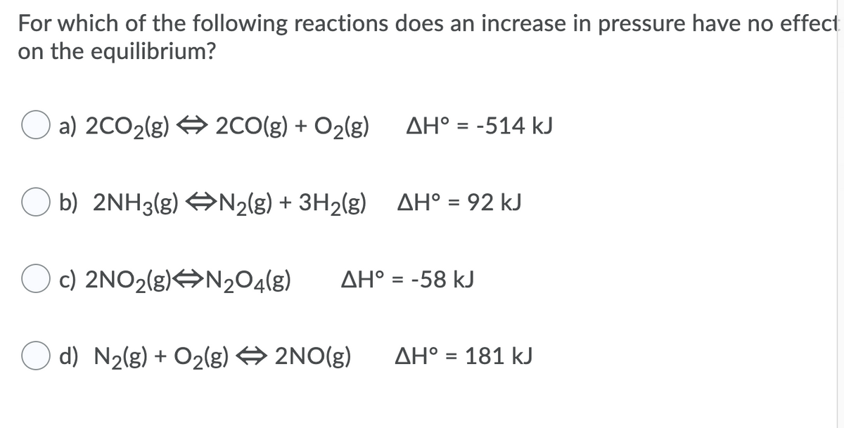 For which of the following reactions does an increase in pressure have no effect
on the equilibrium?
a) 2CO2(g) 4 2CO(g) + O2(g)
AH° = -514 kJ
O b) 2NH3(g) AN2(g) + 3H2(g) AH° = 92 kJ
c) 2NO2(g)ON204(g)
AH° = -58 kJ
d) N2(g) + O2(g) → 2NO(g)
AH° = 181 kJ
