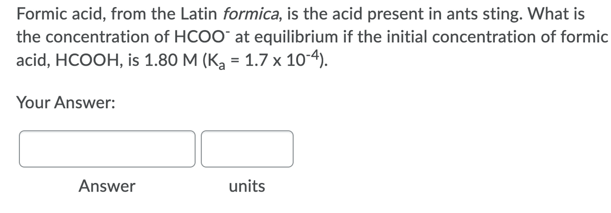 Formic acid, from the Latin formica, is the acid present in ants sting. What is
the concentration of HCOO at equilibrium if the initial concentration of formic
acid, HCOOH, is 1.80 M (K, = 1.7 x 10-4).
Your Answer:
Answer
units
