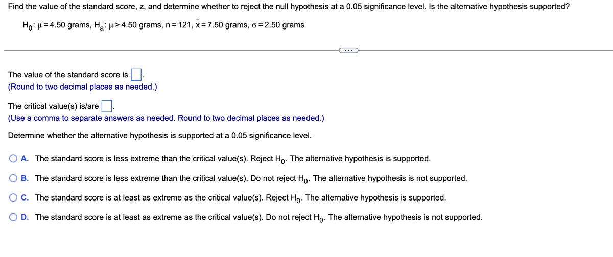 Find the value of the standard score, z, and determine whether to reject the null hypothesis at a 0.05 significance level. Is the alternative hypothesis supported?
121, x = 7.50 grams, o = 2.50 grams
Ho: μ = 4.50 grams, H₂: µ> 4.50 grams, n =
The value of the standard score is
(Round to two decimal places as needed.)
The critical value(s) is/are
(Use a comma to separate answers as needed. Round to two decimal places as needed.)
Determine whether the alternative hypothesis is supported at a 0.05 significance level.
O A. The standard score is less extreme than the critical value(s). Reject Ho. The alternative hypothesis is supported.
B. The standard score is less extreme than the critical value(s). Do not reject Ho. The alternative hypothesis is not supported.
C. The standard score is at least as extreme as the critical value(s). Reject Ho. The alternative hypothesis is supported.
D. The standard score is at least as extreme as the critical value(s). Do not reject Ho. The alternative hypothesis is not supported.