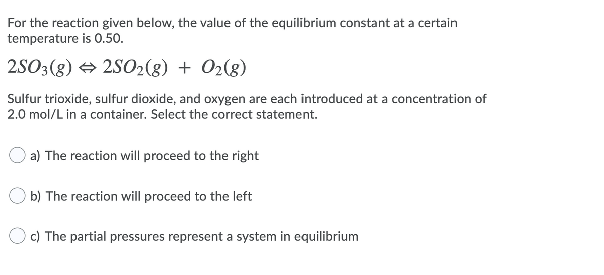 For the reaction given below, the value of the equilibrium constant at a certain
temperature is 0.50.
2SO3(8) → 2S02(8) + O2(g)
Sulfur trioxide, sulfur dioxide, and oxygen are each introduced at a concentration of
2.0 mol/L in a container. Select the correct statement.
a) The reaction will proceed to the right
b) The reaction will proceed to the left
c) The partial pressures represent a system in equilibrium
