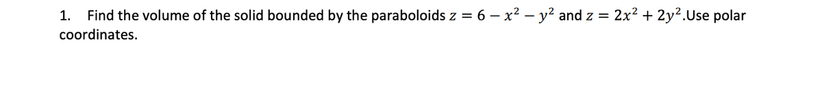 1.
Find the volume of the solid bounded by the paraboloids z = 6 – x² – y² and z = 2x² + 2y².Use polar
%3D
coordinates.
