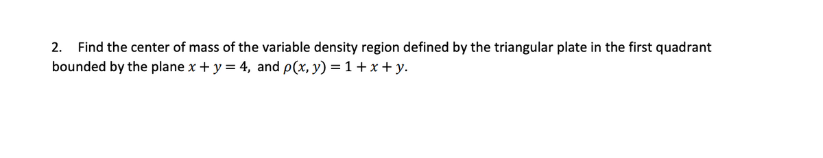 2.
Find the center of mass of the variable density region defined by the triangular plate in the first quadrant
bounded by the plane x + y = 4, and p(x, y) = 1+x + y.
