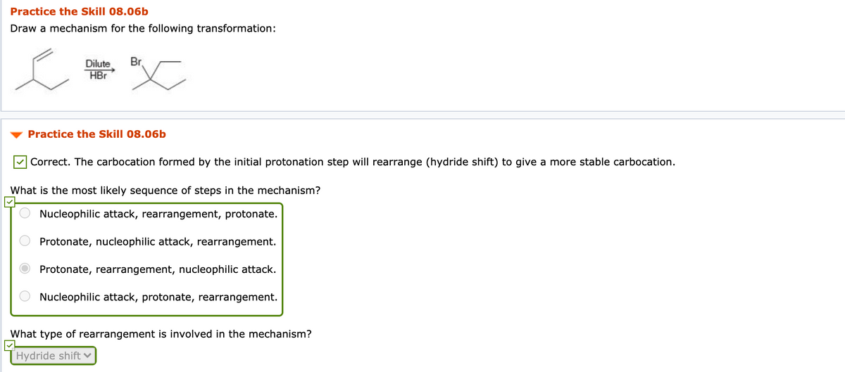 Practice the Skill 08.06b
Draw a mechanism for the following transformation:
Dilute
Br.
HBr
Practice the Skill 08.06b
Correct. The carbocation formed by the initial protonation step will rearrange (hydride shift) to give a more stable carbocation.
What is the most likely sequence of steps in the mechanism?
Nucleophilic attack, rearrangement, protonate.
Protonate, nucleophilic attack, rearrangement.
Protonate, rearrangement, nucleophilic attack.
Nucleophilic attack, protonate, rearrangement.
What type of rearrangement is involved in the mechanism?
Hydride shift v
