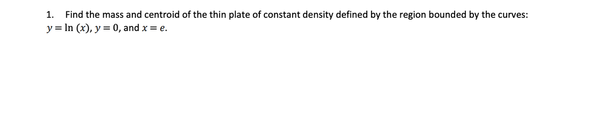 1.
Find the mass and centroid of the thin plate of constant density defined by the region bounded by the curves:
y = In (x), y = 0, and x = e.
