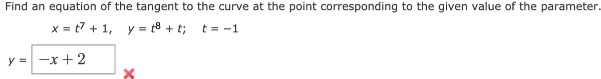 Find an equation of the tangent to the curve at the point corresponding to the given value of the parameter.
x = t7 + 1, y = t8 + t;
t = -1
%3D
y = -x + 2
