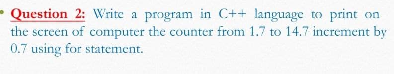 - Question 2: Write a program in C++ language to print on
the screen of computer the counter from 1.7 to 14.7 increment by
0.7 using for statement.
