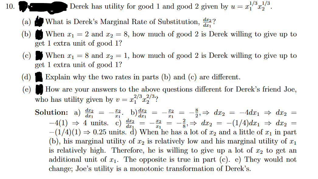 10.
Derek has utility for good 1 and good 2 given by u = x1/³x/³.
(d)
(e)
What is Derek's Marginal Rate of Substitution, dr2?
When ₁ = 2 and x2 = 8, how much of good 2 is Derek willing to give up to
get 1 extra unit of good 1?
(c)
When x₁ = 8 and x₂ = 1, how much of good 2 is Derek willing to give up to
get 1 extra unit of good 1?
Explain why the two rates in parts (b) and (c) are different.
How are your answers to the above questions different for Derek's friend Joe,
who has utility given by v = x²/³x2/³?
Solution: a) dx2
X2
I1
dx2
X2
⇒ dx₂
dx₁
X1
-4dx₁ ⇒ dx₂
-4(1) ⇒ 4 units. c)
-(1/4) dx₁ ⇒ dx2
−(1/4)(1) ⇒ 0.25 units. d) When he has a lot of x2 and a little of x₁ in part
(b), his marginal utility of x2 is relatively low and his marginal utility of £₁
is relatively high. Therefore, he is willing to give up a lot of x2 to get an
additional unit of x₁. The opposite is true in part (c). e) They would not
change; Joe's utility is a monotonic transformation of Derek's.
dx2
dx1
=
X2
I1
→dx₂
-
=
=