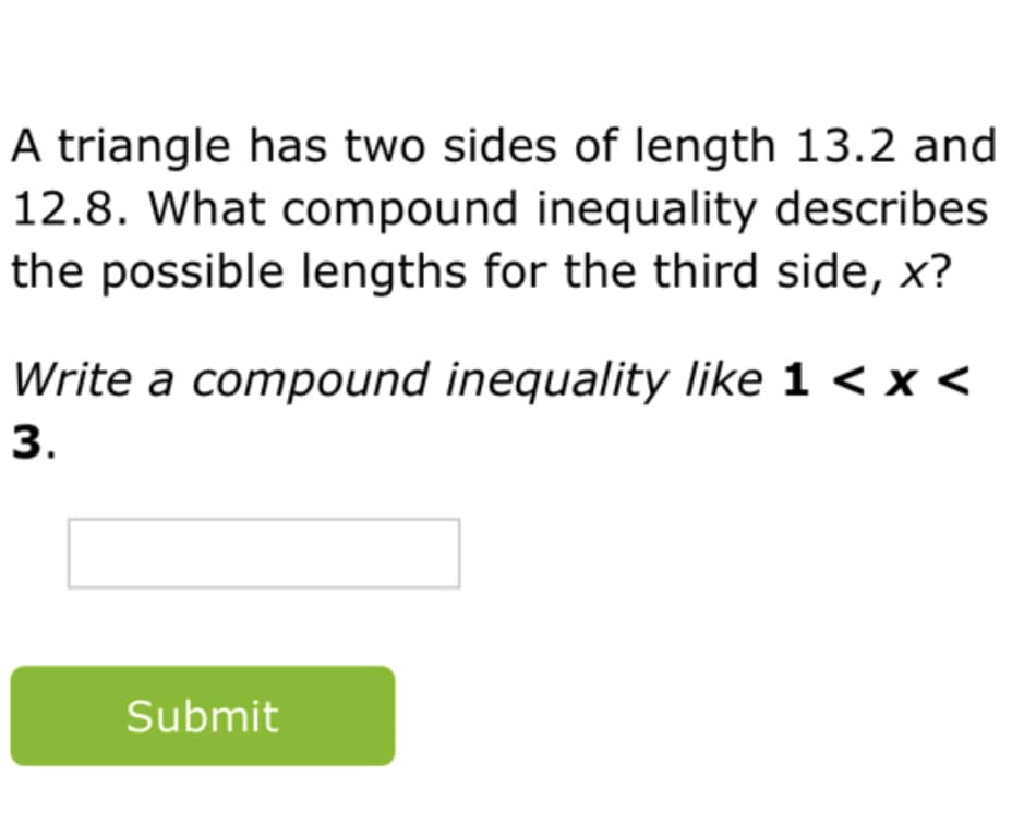 A triangle has two sides of length 13.2 and
12.8. What compound inequality describes
the possible lengths for the third side, x?
Write a compound inequality like 1 < x <
3.
Submit
