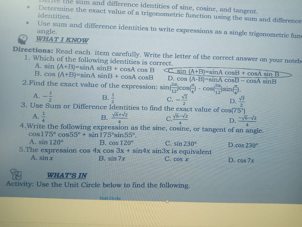 the sum and difference identities of sine, cosine, and tangent.
Determine the exact value of a trigonometric function using the sum and difference
identities.
Use sum and difference identities to write expressions as a single trigonometric fune
angle.
WHAT I KNOW
Directions: Read each item carefully. Write the letter of the correet answer on your notebe
1. Which of the following identities is correct.
A. sin (A+B)=sinA sinB + cosA cos B
B. cos (A+B)=sinA sinB
2.Find the exact value of the expression: sin(cos() - cos(sin(-).
A. -
C sin (A+B)=sinA cosB + cosA sin B
D. cos (A-B)=sinA cosB- cosA sinB
COSA cosB
V3
D.
B.
3. Use Sum or Difference Identities to find the exact value of cos(75)
V6+V2
C.
A.
B.
D. Vô v2
4.Write the following expression as the sine, cosine, or tangent of an angle.
cos175° cos55° + sin 175°sin55°.
A. sin 120°
B. cos 120°
C. sin 230°
D.cos 230°
5.The expression cos 4x cos 3x + sin4x sin3x is equivalent
A. sin x
B. sin 7x
C. cos x
D. cos 7x
WHAT'S IN
Activity: Use the Unit Circle below to find the following.
Unit Circle
