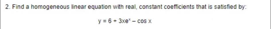 2. Find a homogeneous linear equation with real, constant coefficients that is satisfied by:
y = 6 + 3xe - cos x
