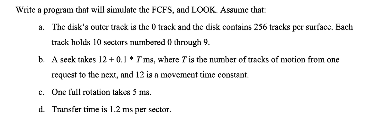 Write a program that will simulate the FCFS, and LOOK. Assume that:
a. The disk's outer track is the 0 track and the disk contains 256 tracks per surface. Each
track holds 10 sectors numbered 0 through 9.
b. A seek takes 12 + 0.1 * T ms, where T is the number of tracks of motion from one
request to the next, and 12 is a movement time constant.
c. One full rotation takes 5 ms.
d. Transfer time is 1.2 ms per sector.
