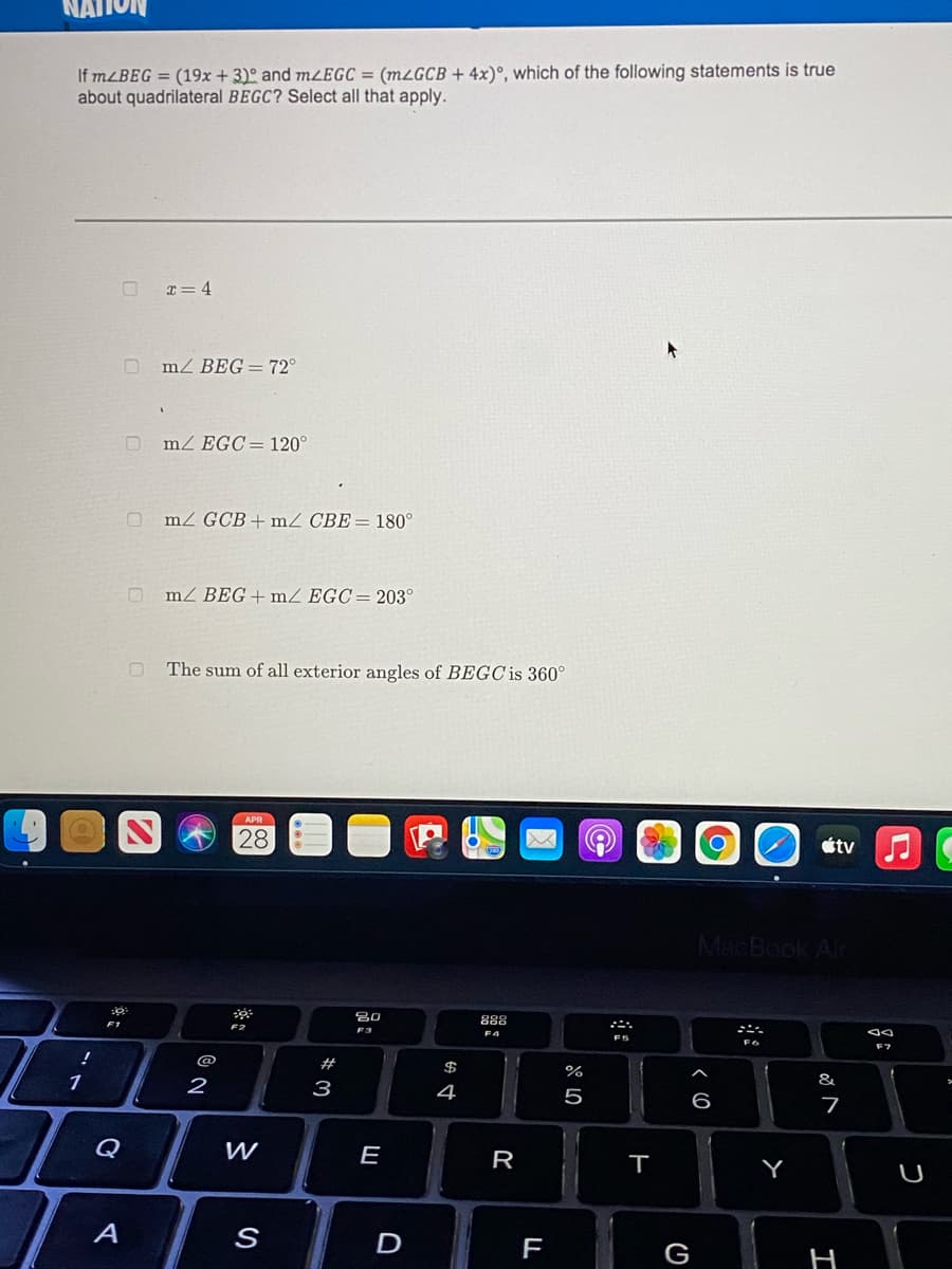 If MLBEG = (19x + 3)º and mZEGC = (m¿GCB + 4x)°, which of the following statements is true
about quadrilateral BEGC? Select all that apply.
T= 4
O mz BEG = 72°
O mz EGC=120°
O mz GCB+mZ CBE= 180°
O mz BEG+ mZ EGC= 203°
O The sum of all exterior angles of BEGC is 360
APR
28
étv
MacBook An
F1
888
F2
F7
@
#
$
%
&
2
3
4
Q
E
R
Y
A
D
F
G
H
(O
