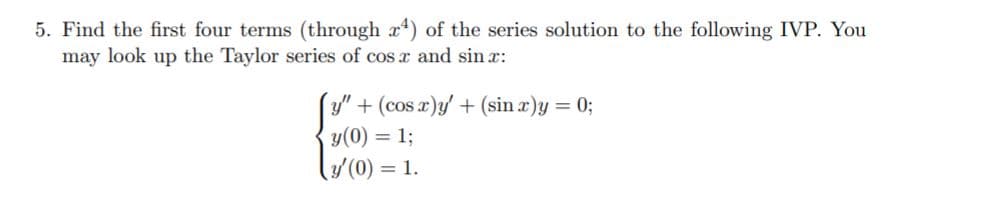 5. Find the first four terms (through r) of the series solution to the following IVP. You
may look up the Taylor series of cos r and sin x:
+ (cos x)y + (sin x)y = 0;
y(0) = 1;
y'(0) = 1.
