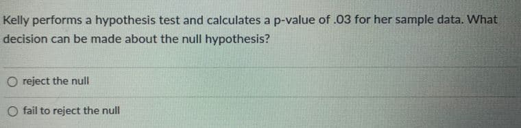 Kelly performs a hypothesis test and calculates a p-value of .03 for her sample data. What
decision can be made about the null hypothesis?
O reject the null
O fail to reject the null
