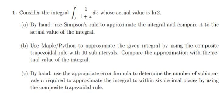1. Consider the integral
-dr whose actual value is In 2.
1+r
(a) By hand: use Simpson's rule to approximate the integral and compare it to the
actual value of the integral.
(b) Use Maple/Python to approximate the given integral by using the composite
trapezoidal rule with 10 subintervals. Compare the approximation with the ac-
tual value of the integral.
(c) By hand: use the appropriate error formula to determine the number of subinter-
vals n required to approximate the integral to within six decimal places by using
the composite trapezoidal rule.

